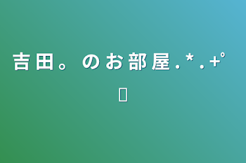 「吉 田 。 の お 部 屋 . * . +ﾟ ✧︎」のメインビジュアル