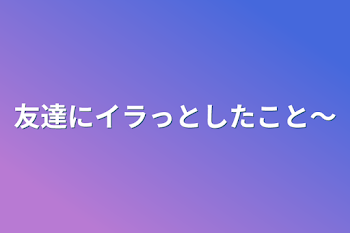 友達にイラっとしたこと〜