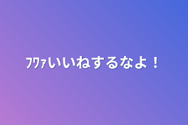 ﾌﾜｧいいねするなよ！