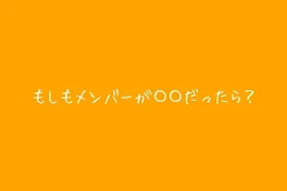 もしもメンバーが〇〇だったら？