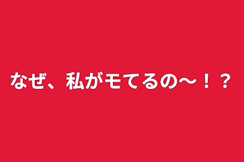 なぜ、私がモてるの〜！？