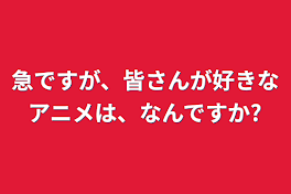 急ですが、皆さんが好きなアニメは、なんですか?