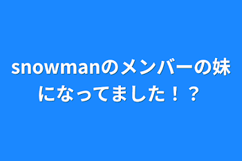 snowmanのメンバーの妹になってました！？