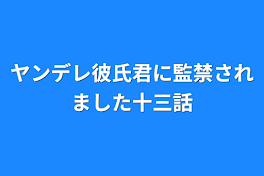 ヤンデレ彼氏君に監禁されました十三話