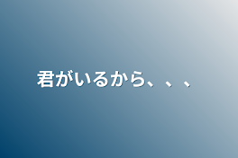 君がいるから、、、