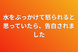 水をぶっかけて怒られると思っていたら、告白されました