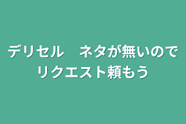 デリセル　ネタが無いのでリクエスト頼もう