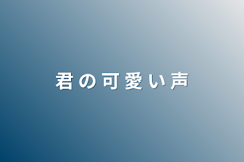 君 の 可 愛 い 声