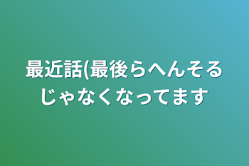 最近話(最後らへんそるじゃなくなってます