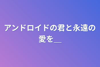 アンドロイドの君と永遠の愛を＿