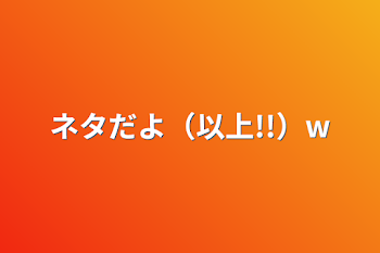 ネタだよ（以上!!）w