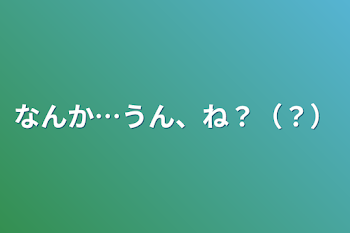 なんか…うん、ね？（？）