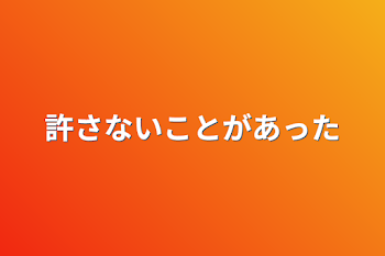 許さないことがあった