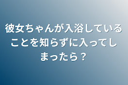 彼女ちゃんが入浴していることを知らずに入ってしまったら？