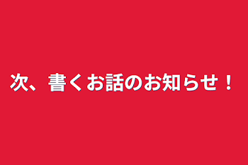 次、書くお話のお知らせ！