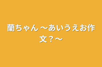 蘭ちゃん 〜あいうえお作文？〜