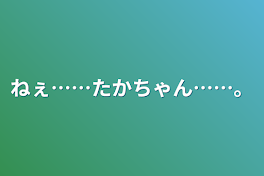 ねぇ……たかちゃん……。