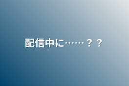 配信中に……？？