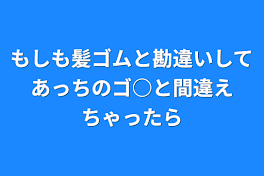 もしも髪ゴムと勘違いしてあっちのゴ○と間違えちゃったら