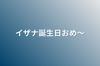 イザナ誕生日おめ〜