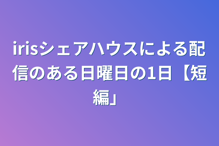 「irisシェアハウスによる配信のある日曜日の1日【短編】」のメインビジュアル