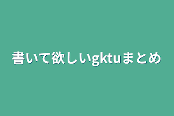 書いて欲しいgktuまとめ