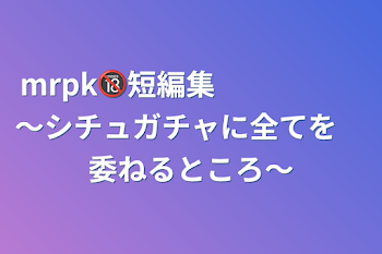 mrpk🔞短編集　　　　　～シチュガチャに全てを　委ねるところ～