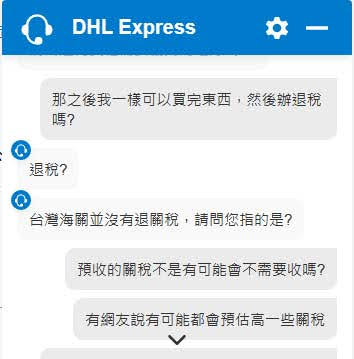 DHL的客服問答截圖
那之後我一樣可以買完東西,然後辦退稅 嗎?
退稅?
台灣海關並沒有退關稅,請問您指的是?
預收關稅不是有可能會不需要收嗎?
有網友說有可能都會預估高一些關稅
