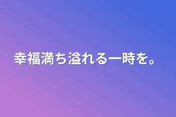 幸福満ち溢れる一時を。