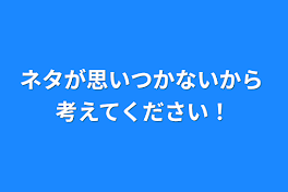 ネタが思いつかないから 考えてください！