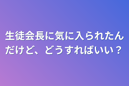 生徒会長に気に入られたんだけど、どうすればいい？