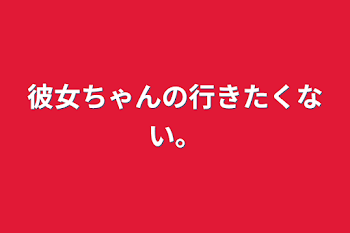 彼女ちゃんの行きたくない。