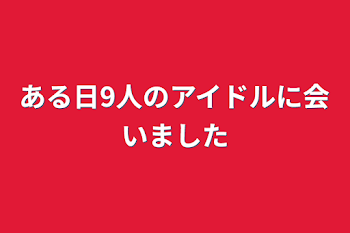 ある日9人のアイドルに会いました