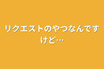 リクエストのやつなんですけど…