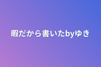 暇だから書いたbyゆき