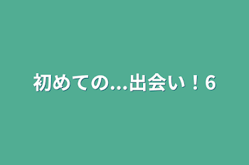 初めての...出会い！6