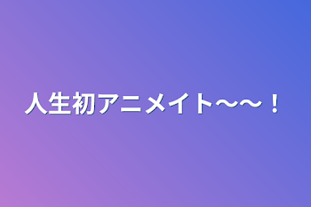 人生初アニメイト〜〜！