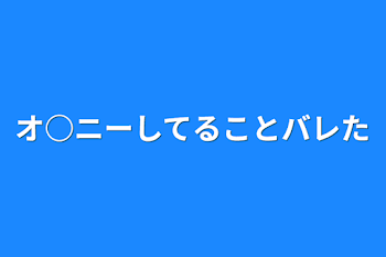 オ○ニーしてることバレた