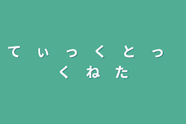 て　ぃ　っ　く　と　っ　く　ね　た