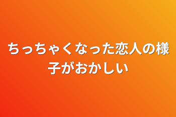 ちっちゃくなった恋人の様子がおかしい