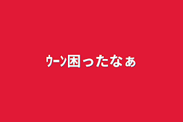 ｳｰﾝ困ったなぁ