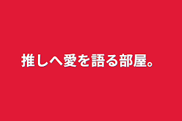 推しへ愛を語る部屋。