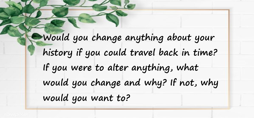  Would you change anything about your history if you could travel back in time? If you were to alter anything, what would you change and why? If not, why would you want to?