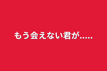 もう会えない君が.....