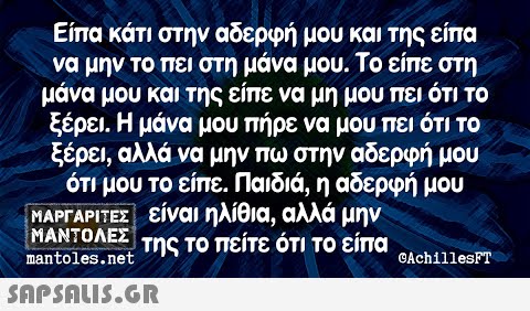 Είπα κάτι στην αδερφή μου και της είπα να μην το πει στη μάνα μου. Το είπε στη μάνα μου και της είπε να μη μου πει ότι Το ξέρει. Η μάνα μου πήρε να μου πει ότι το ξέρει, αλλά να μην πω στην αδερφή μου ότι μου το είπε. Παιδιά , η αδερφή μου ΜΑΡΓΑΡΙΤΕΣ είναι ηλίθια, αλλά μην ΜΑΝΤΟΛΕΣ της Το πείτε ότι Το είπα nantoles .net CAchillesPT