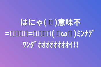 「はにゃ( ᐙ )意味不=͟͟͞͞=͟͟͞͞(   ◜ω◝ )ﾐﾝﾅﾃﾞﾜﾝﾀﾞﾎｵｵｵｵｵｵｵｲ!!」のメインビジュアル