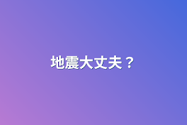 地震大丈夫？