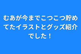 むあが今までこつこつ貯めてたイラストとグッズ紹介でした！