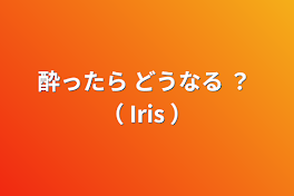 酔ったら どうなる ？ （ Iris ）