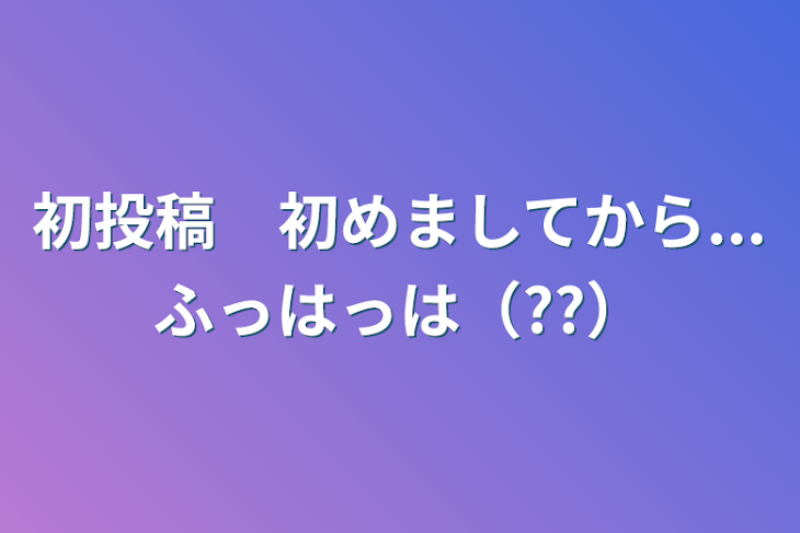 「初投稿　初めましてから...ふっはっは（??）」のメインビジュアル